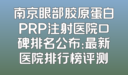 南京眼部胶原蛋白PRP注射医院口碑排名公布：最新医院排行榜评测