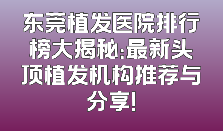 东莞植发医院排行榜大揭秘：最新头顶植发机构推荐与分享！
