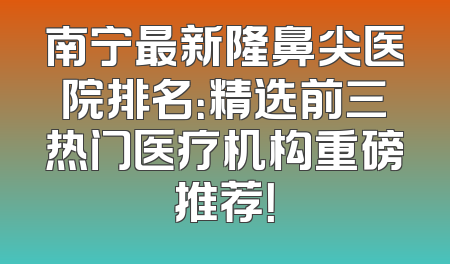 南宁最新隆鼻尖医院排名：精选前三热门医疗机构重磅推荐！