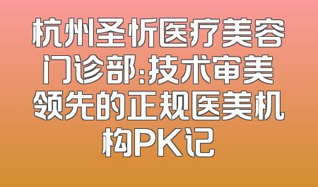 杭州圣忻医疗美容门诊部：技术审美领先的正规医美机构PK记