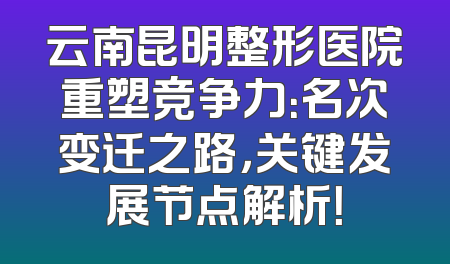 云南昆明整形医院重塑竞争力：名次变迁之路，关键发展节点解析！