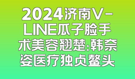 2024济南V-LINE瓜子脸手术美容翘楚：韩奈姿医疗独占鳌头