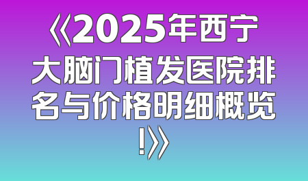 《2025年西宁大脑门植发医院排名与价格明细概览!》