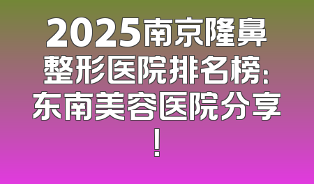 2025南京隆鼻整形医院排名榜：东南美容医院分享！