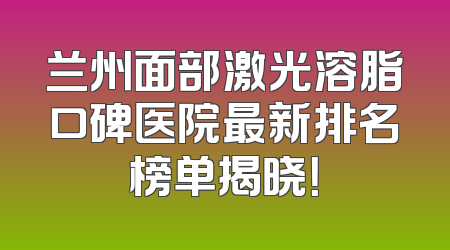 兰州面部激光溶脂口碑医院最新排名榜单揭晓！