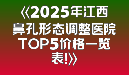 《2025年江西鼻孔形态调整医院TOP5价格一览表！》
