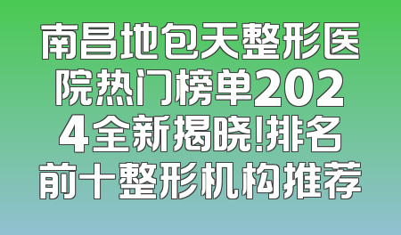 南昌地包天整形医院热门榜单2024全新揭晓！排名前十整形机构推荐