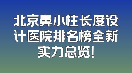 北京鼻小柱长度设计医院排名榜全新实力总览！