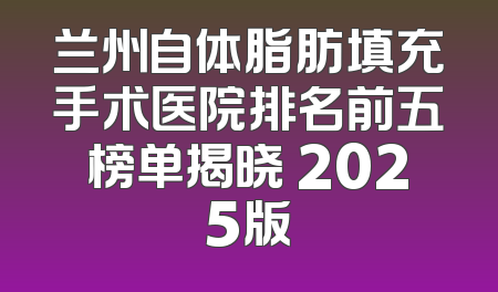 兰州自体脂肪填充手术医院排名前五榜单揭晓 2025版