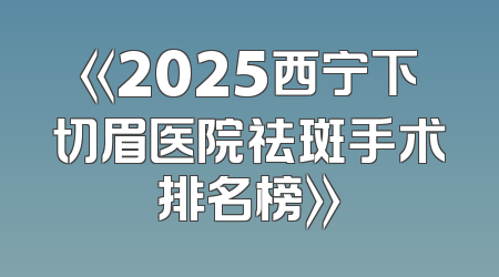 《2025西宁下切眉医院祛斑手术排名榜》