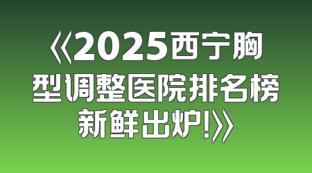 《2025西宁胸型调整医院排名榜新鲜出炉！》