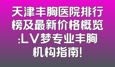 天津丰胸医院排行榜及最新价格概览：LV梦专业丰胸机构指南！