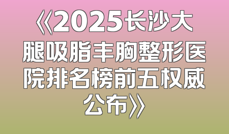 《2025长沙大腿吸脂丰胸整形医院排名榜前五权威公布》
