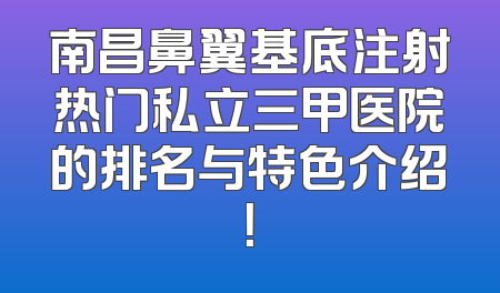 南昌鼻翼基底注射热门私立三甲医院的排名与特色介绍！