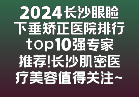 2024长沙眼睑下垂矫正医院排行top10强专家推荐！长沙肌密医疗美容值得关注~