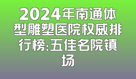 2024年南通体型雕塑医院权威排行榜：五佳名院镇场