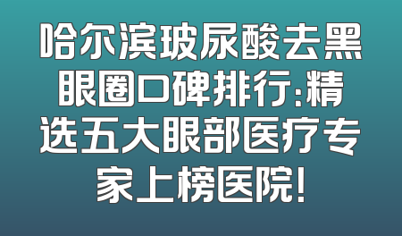 哈尔滨玻尿酸去黑眼圈口碑排行：精选五大眼部医疗专家上榜医院！