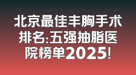 北京最佳丰胸手术排名：五强抽脂医院榜单2025！