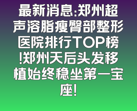 最新消息：郑州超声溶脂瘦臀部整形医院排行TOP榜！郑州天后头发移植始终稳坐第一宝座！