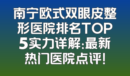 南宁欧式双眼皮整形医院排名TOP5实力详解：最新热门医院点评！