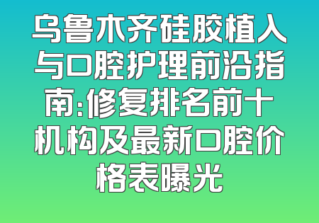 乌鲁木齐硅胶植入与口腔护理前沿指南：修复排名前十机构及最新口腔价格表曝光
