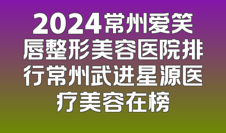 2024常州爱笑唇整形美容医院排行常州武进星源医疗美容在榜