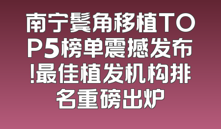 南宁鬓角移植TOP5榜单震撼发布！最佳植发机构排名重磅出炉