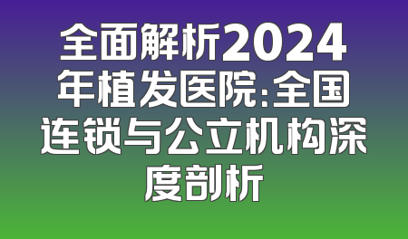 全面解析2024年植发医院：全国连锁与公立机构深度剖析