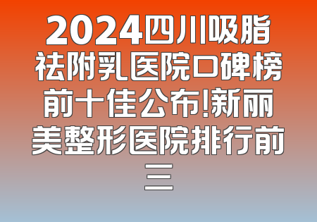 2024四川吸脂祛附乳医院口碑榜前十佳公布！新丽美整形医院排行前三