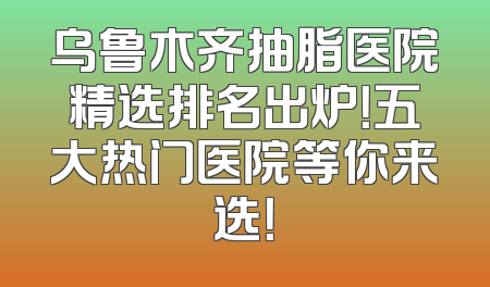 乌鲁木齐抽脂医院精选排名出炉！五大热门医院等你来选！