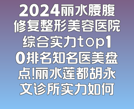 2024丽水腰腹修复整形美容医院综合实力top10排名知名医美盘点！丽水莲都胡永文诊所实力如何