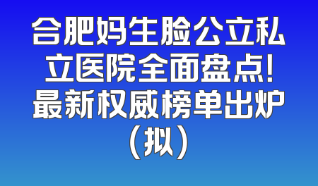 合肥妈生脸公立私立医院全面盘点！最新权威榜单出炉（拟）