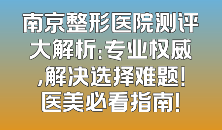 南京整形医院测评大解析：专业权威，解决选择难题！医美必看指南！