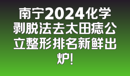 南宁2024化学剥脱法去太田痣公立整形排名新鲜出炉！