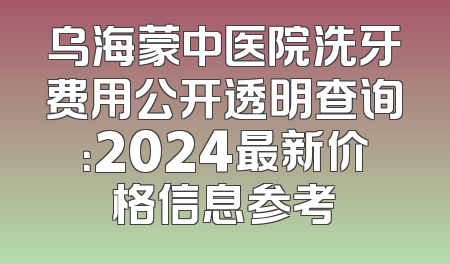 乌海蒙中医院洗牙费用公开透明查询：2024最新价格信息参考