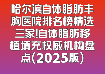哈尔滨自体脂肪丰胸医院排名榜精选三家！自体脂肪移植填充权威机构盘点（2025版）
