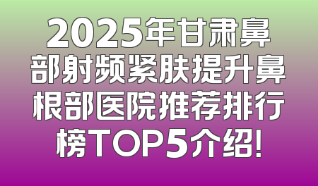 2025年甘肃鼻部射频紧肤提升鼻根部医院推荐排行榜TOP5介绍！