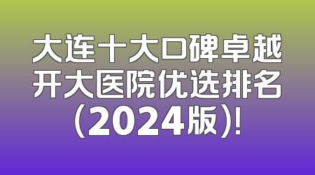大连十大口碑卓越开大医院优选排名（2024版）！