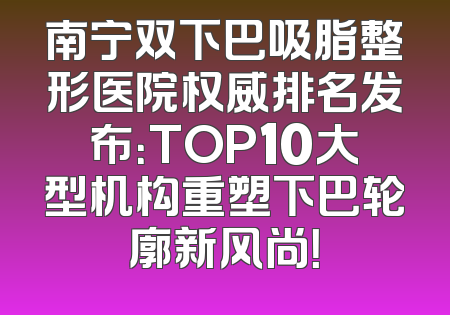 南宁双下巴吸脂整形医院权威排名发布：TOP10大型机构重塑下巴轮廓新风尚！