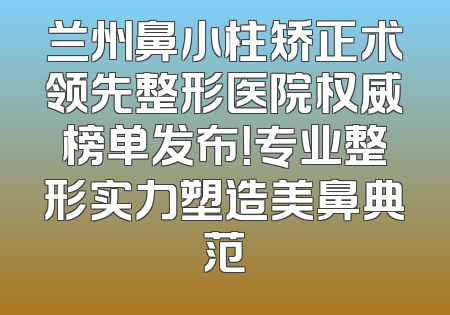 兰州鼻小柱矫正术领先整形医院权威榜单发布！专业整形实力塑造美鼻典范