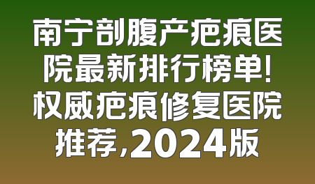 南宁剖腹产疤痕医院最新排行榜单！权威疤痕修复医院推荐，2024版