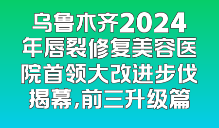 乌鲁木齐2024年唇裂修复美容医院首领大改进步伐揭幕，前三升级篇