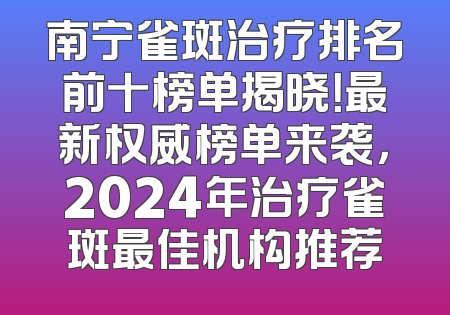 南宁雀斑治疗排名前十榜单揭晓！最新权威榜单来袭，2024年治疗雀斑最佳机构推荐