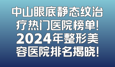 中山眼底静态纹治疗热门医院榜单！2024年整形美容医院排名揭晓！