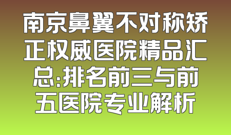 南京鼻翼不对称矫正权威医院精品汇总：排名前三与前五医院专业解析