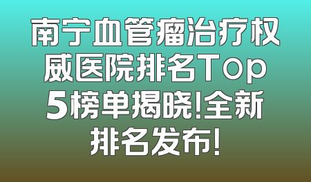 南宁血管瘤治疗权威医院排名Top5榜单揭晓！全新排名发布！