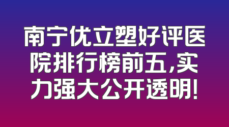南宁优立塑好评医院排行榜前五，实力强大公开透明！