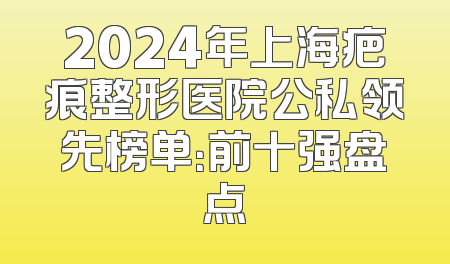 2024年上海疤痕整形医院公私领先榜单：前十强盘点