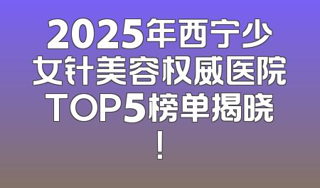 2025年西宁少女针美容权威医院TOP5榜单揭晓！