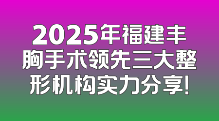 2025年福建丰胸手术领先三大整形机构实力分享！
